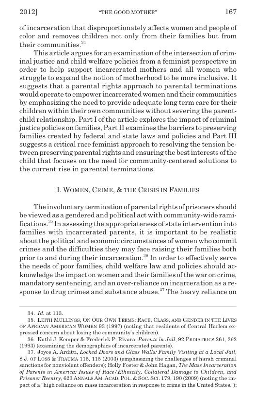 2012] “THE GOOD MOTHER" 167  of incarceration that disproportionately affects women and people of color and removes children not only from their families but from their communities.*  ‘This article argues for an examination of the intersection of crim- inal justice and child welfare policies from a feminist perspective in order to help support incarcerated mothers and all women who struggle to expand the notion of motherhood to be more inclusive. It suggests that a parental rights approach to parental terminations ‘would operate to empower incarcerated women and their communities by emphasizing the need to provide adequate long term care for their children within their own communities without severing the parent- child relationship. Part I of the article explores the impact of criminal justice policies on families, Part II examines the barriers to preserving Tamilies created by federal and state laws and policies and Part 11T suggests a critical race feminist approach to resolving the tension be- fween preserving parental rights and ensuring the best interests of the child that focuses on the need for community-centered solutions to the current rise in parental terminations.  L. WOMEN, CRIME, & THE CRISIS IN FAMILIES  Theinvoluntary termination of parental rights of prisoners should be viewed as a gendered and political act with community-wide rami- fications.® In assessing the appropriateness of state intervention into families with incarcerated parents, it is important to be realistic about the political and economic circumstances of women who commit crimes and the difficulties they may face raising their families both prior to and during their incarceration.* In order to effectively serve the needs of poor families, child welfare law and policies should ac- knowledge the impact on women and their families of the war on crime, mandatory sentencing, and an over-reliance on incarceration as a re- sponse to drug crimes and substance abuse.” The heavy reliance on  34, Id_at 113, 35. LErTH MULLINGS, ON OUR OWN TERAS: RACE, CLASS, AND GENDER IN THE LIVES OF AFRICAN AMERICAN WOMEN 93 (1997) (noting that rosidents of Contral Harlem ex- pressed concorn about losing the community’s children)  36. Kathi J. Kempor & Froderick P. Rivara, Parents in Jail, 2 PEDIATRICS 261, 262 (1993) (examining the demographics of incarcerated parents).  7. Joyee A. Avditti, Locked Doors and Glass Walls: Family Visiting at a Local Jail, 8. 0F LoSS & TRAUMA 115, 115 (2003) (emphasizing the challongos of harsh criminal ‘sanctions for nonviolent offenders): Holly Foster & John Hagan, The Mass Incarceration of Parents in Americas Issues of Race/Ethnicity, Collateral Damage to Children, and Prisoner Reentry, 623 ANNALS AM. ACAD. POL. & Soc. SC1. 179, 190 (2009) (noting the im. pactofa  igh roliance on mass incarceration in rosponse tocrime in the United States): 